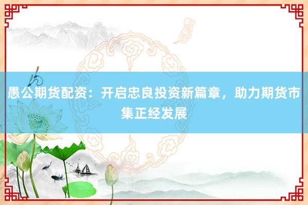 愚公期货配资：开启忠良投资新篇章，助力期货市集正经发展