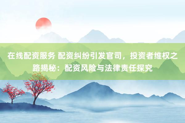 在线配资服务 配资纠纷引发官司，投资者维权之路揭秘：配资风险与法律责任探究