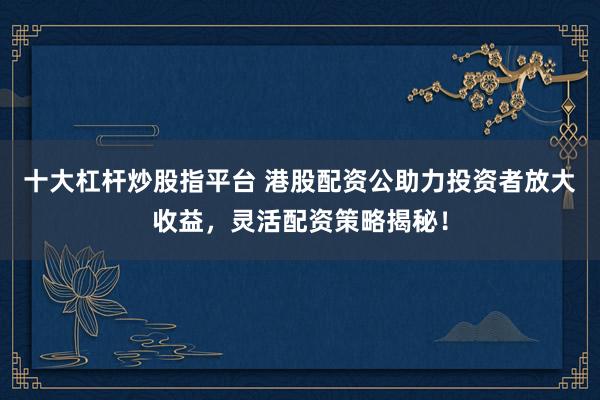 十大杠杆炒股指平台 港股配资公助力投资者放大收益,灵活配资策略揭秘!
