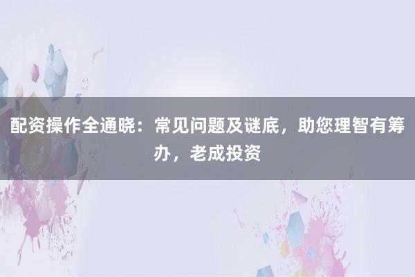 配资操作全通晓：常见问题及谜底，助您理智有筹办，老成投资