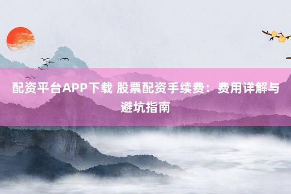 配资平台APP下载 股票配资手续费:费用详解与避坑指南
