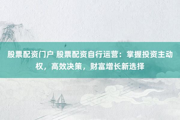 股票配资门户 股票配资自行运营:掌握投资主动权,高效决策,财富增长新选择