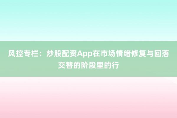 风控专栏：炒股配资App在市场情绪修复与回落交替的阶段里的行