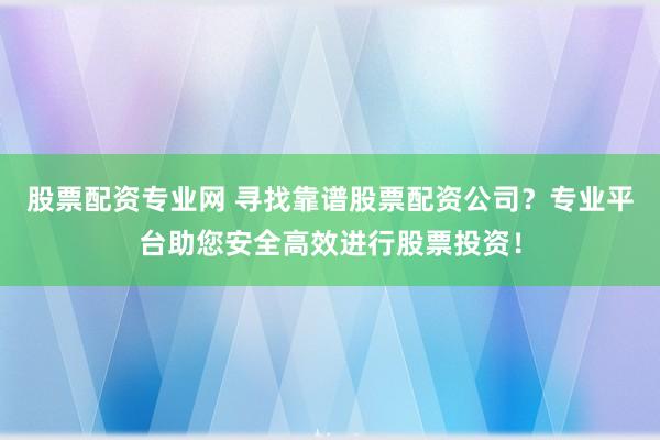 股票配资专业网 寻找靠谱股票配资公司?专业平台助您安全高效进行股票投资!