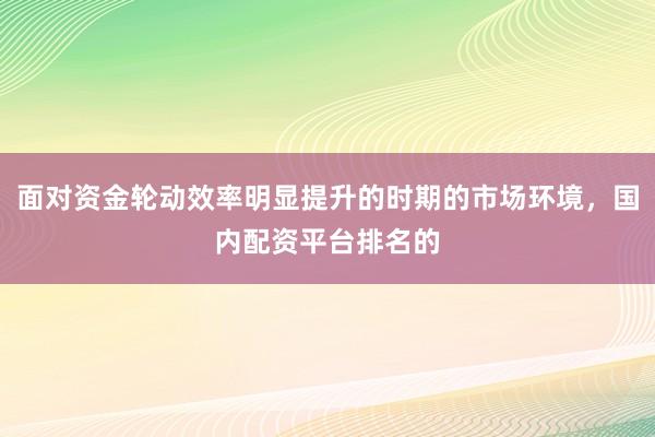 面对资金轮动效率明显提升的时期的市场环境，国内配资平台排名的